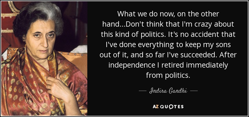 What we do now, on the other hand...Don't think that I'm crazy about this kind of politics. It's no accident that I've done everything to keep my sons out of it, and so far I've succeeded. After independence I retired immediately from politics. - Indira Gandhi