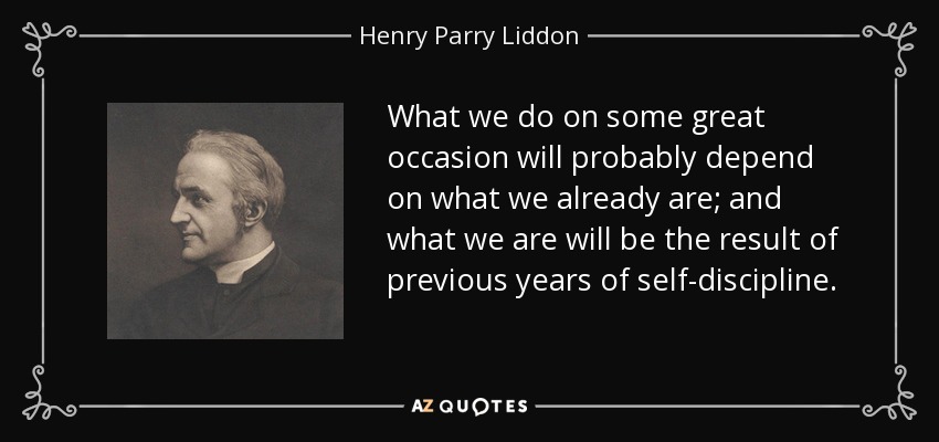 What we do on some great occasion will probably depend on what we already are; and what we are will be the result of previous years of self-discipline. - Henry Parry Liddon