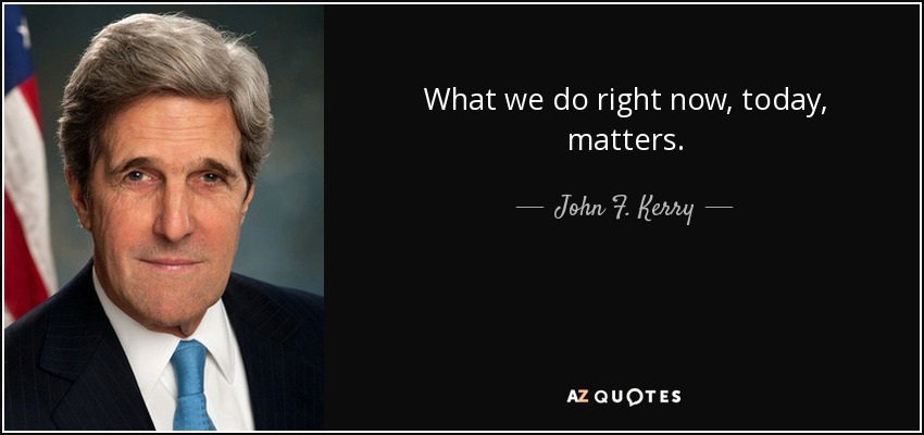 What we do right now, today, matters. - John F. Kerry