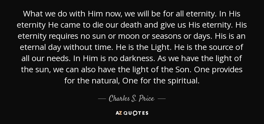 What we do with Him now, we will be for all eternity. In His eternity He came to die our death and give us His eternity. His eternity requires no sun or moon or seasons or days. His is an eternal day without time. He is the Light. He is the source of all our needs. In Him is no darkness. As we have the light of the sun, we can also have the light of the Son. One provides for the natural, One for the spiritual. - Charles S. Price