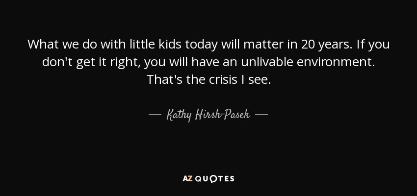What we do with little kids today will matter in 20 years. If you don't get it right, you will have an unlivable environment. That's the crisis I see. - Kathy Hirsh-Pasek