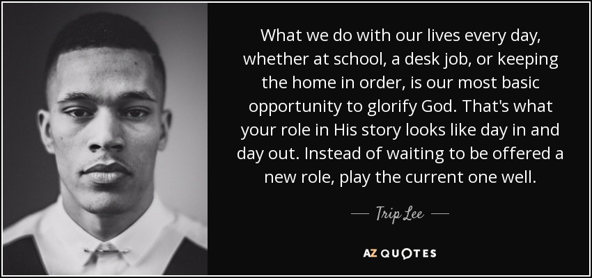 What we do with our lives every day, whether at school, a desk job, or keeping the home in order, is our most basic opportunity to glorify God. That's what your role in His story looks like day in and day out. Instead of waiting to be offered a new role, play the current one well. - Trip Lee