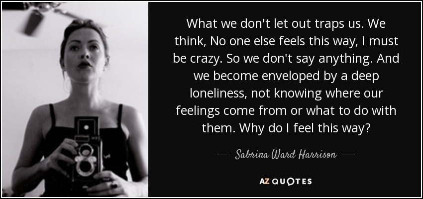 What we don't let out traps us. We think, No one else feels this way, I must be crazy. So we don't say anything. And we become enveloped by a deep loneliness, not knowing where our feelings come from or what to do with them. Why do I feel this way? - Sabrina Ward Harrison