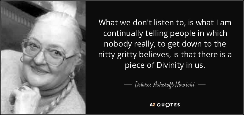 What we don't listen to, is what I am continually telling people in which nobody really, to get down to the nitty gritty believes, is that there is a piece of Divinity in us. - Dolores Ashcroft-Nowicki