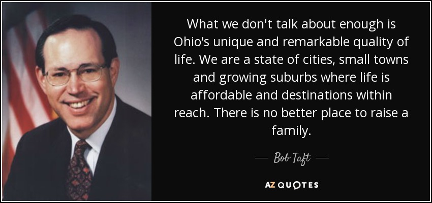 What we don't talk about enough is Ohio's unique and remarkable quality of life. We are a state of cities, small towns and growing suburbs where life is affordable and destinations within reach. There is no better place to raise a family. - Bob Taft