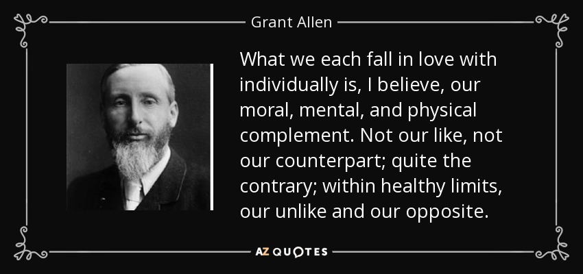 What we each fall in love with individually is, I believe, our moral, mental, and physical complement. Not our like, not our counterpart; quite the contrary; within healthy limits, our unlike and our opposite. - Grant Allen