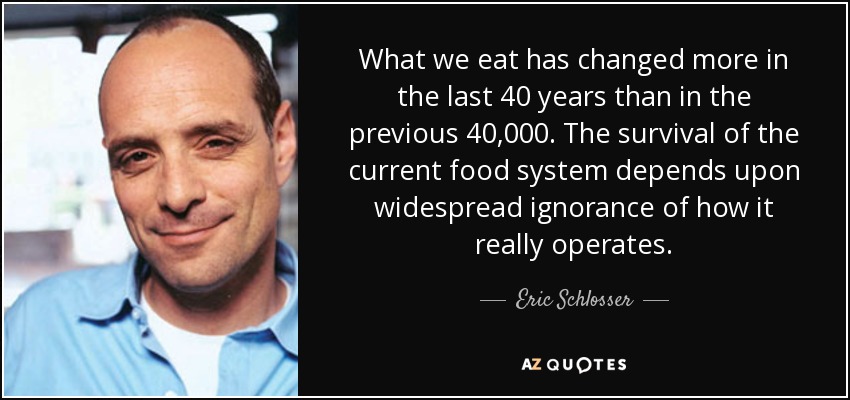 What we eat has changed more in the last 40 years than in the previous 40,000. The survival of the current food system depends upon widespread ignorance of how it really operates. - Eric Schlosser