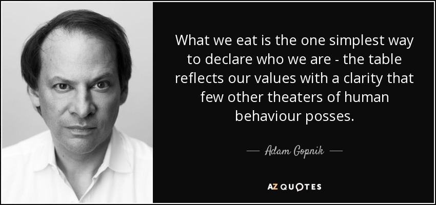 What we eat is the one simplest way to declare who we are - the table reflects our values with a clarity that few other theaters of human behaviour posses. - Adam Gopnik
