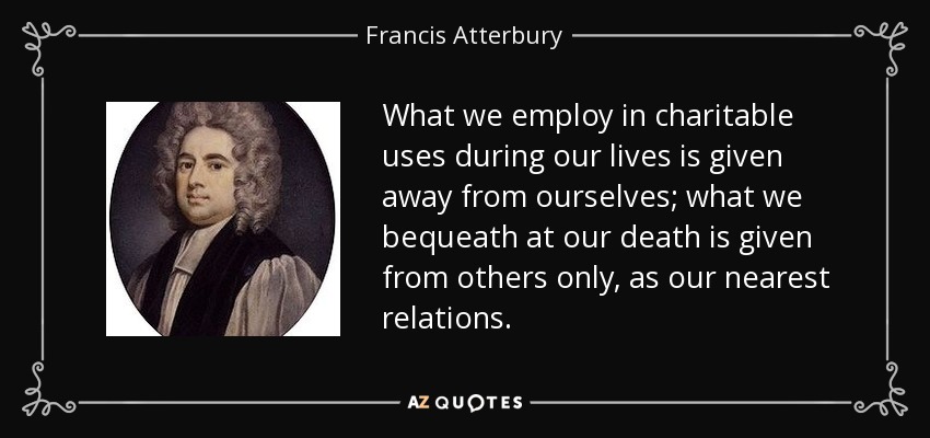 What we employ in charitable uses during our lives is given away from ourselves; what we bequeath at our death is given from others only, as our nearest relations. - Francis Atterbury