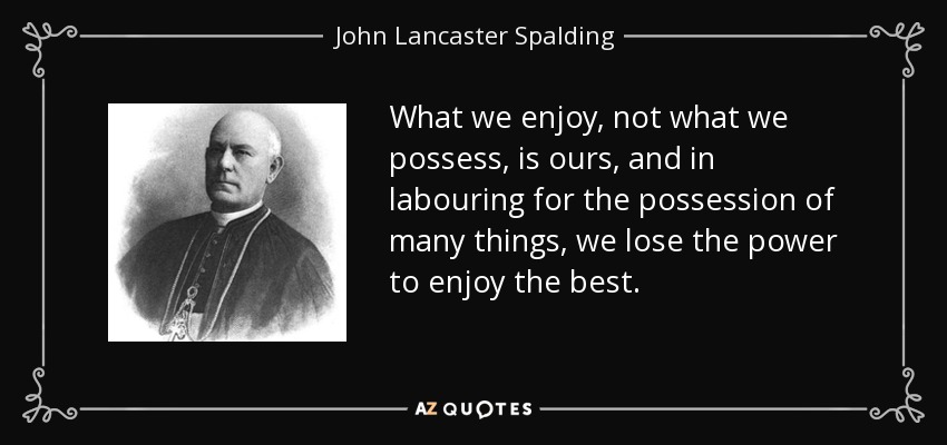 What we enjoy, not what we possess, is ours, and in labouring for the possession of many things, we lose the power to enjoy the best. - John Lancaster Spalding