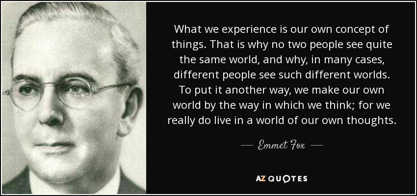 What we experience is our own concept of things. That is why no two people see quite the same world, and why, in many cases, different people see such different worlds. To put it another way, we make our own world by the way in which we think; for we really do live in a world of our own thoughts. - Emmet Fox