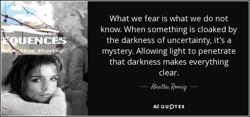 What we fear is what we do not know. When something is cloaked by the darkness of uncertainty, it's a mystery. Allowing light to penetrate that darkness makes everything clear. - Aleatha Romig