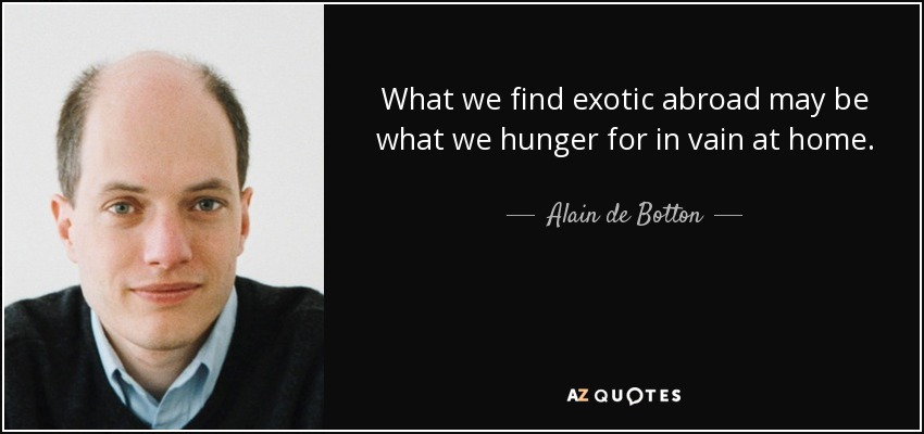What we find exotic abroad may be what we hunger for in vain at home. - Alain de Botton