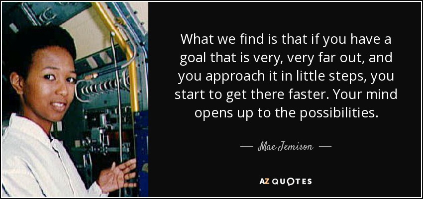 What we find is that if you have a goal that is very, very far out, and you approach it in little steps, you start to get there faster. Your mind opens up to the possibilities. - Mae Jemison