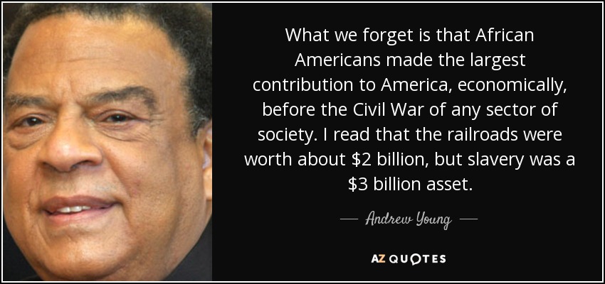 What we forget is that African Americans made the largest contribution to America, economically, before the Civil War of any sector of society. I read that the railroads were worth about $2 billion, but slavery was a $3 billion asset. - Andrew Young