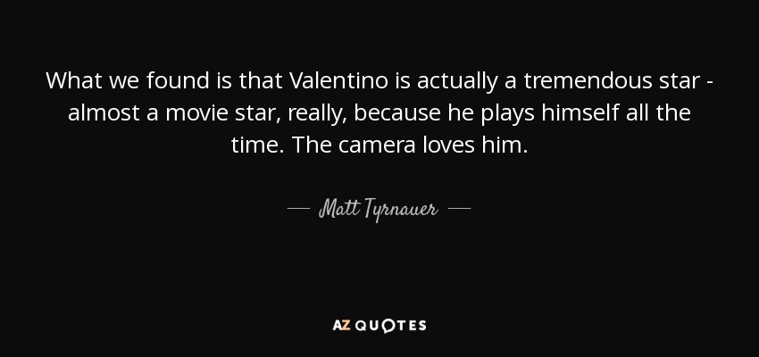 What we found is that Valentino is actually a tremendous star - almost a movie star, really, because he plays himself all the time. The camera loves him. - Matt Tyrnauer