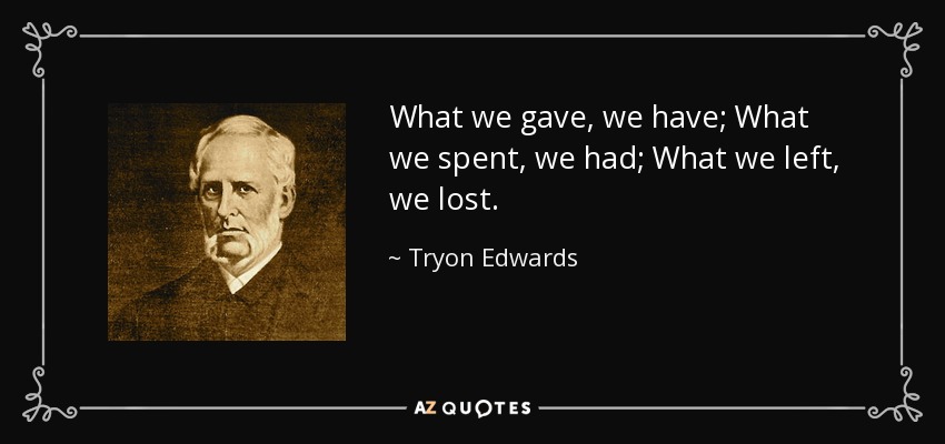 What we gave, we have; What we spent, we had; What we left, we lost. - Tryon Edwards