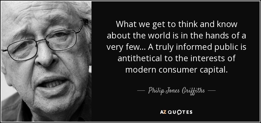 What we get to think and know about the world is in the hands of a very few... A truly informed public is antithetical to the interests of modern consumer capital. - Philip Jones Griffiths