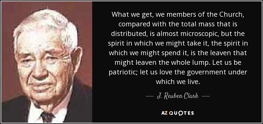 What we get, we members of the Church, compared with the total mass that is distributed, is almost microscopic, but the spirit in which we might take it, the spirit in which we might spend it, is the leaven that might leaven the whole lump. Let us be patriotic; let us love the government under which we live. - J. Reuben Clark