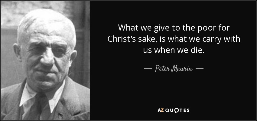 What we give to the poor for Christ's sake, is what we carry with us when we die. - Peter Maurin