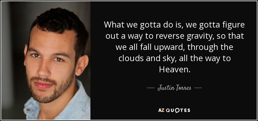 What we gotta do is, we gotta figure out a way to reverse gravity, so that we all fall upward, through the clouds and sky, all the way to Heaven. - Justin Torres
