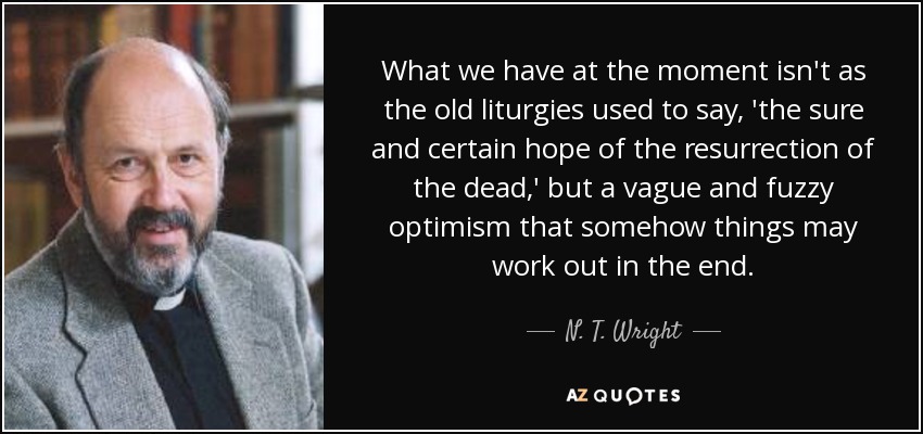 What we have at the moment isn't as the old liturgies used to say, 'the sure and certain hope of the resurrection of the dead,' but a vague and fuzzy optimism that somehow things may work out in the end. - N. T. Wright