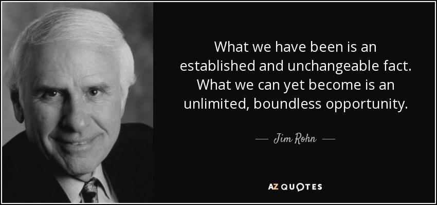 What we have been is an established and unchangeable fact. What we can yet become is an unlimited, boundless opportunity. - Jim Rohn