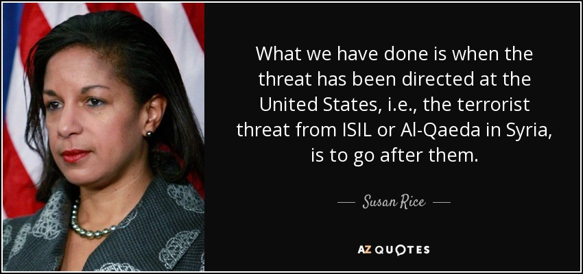 What we have done is when the threat has been directed at the United States, i.e., the terrorist threat from ISIL or Al-Qaeda in Syria, is to go after them. - Susan Rice