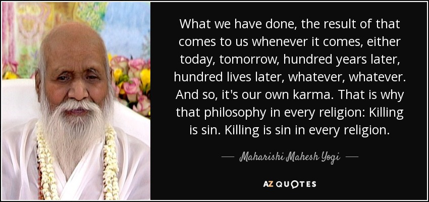 What we have done, the result of that comes to us whenever it comes, either today, tomorrow, hundred years later, hundred lives later, whatever, whatever. And so, it's our own karma. That is why that philosophy in every religion: Killing is sin. Killing is sin in every religion. - Maharishi Mahesh Yogi