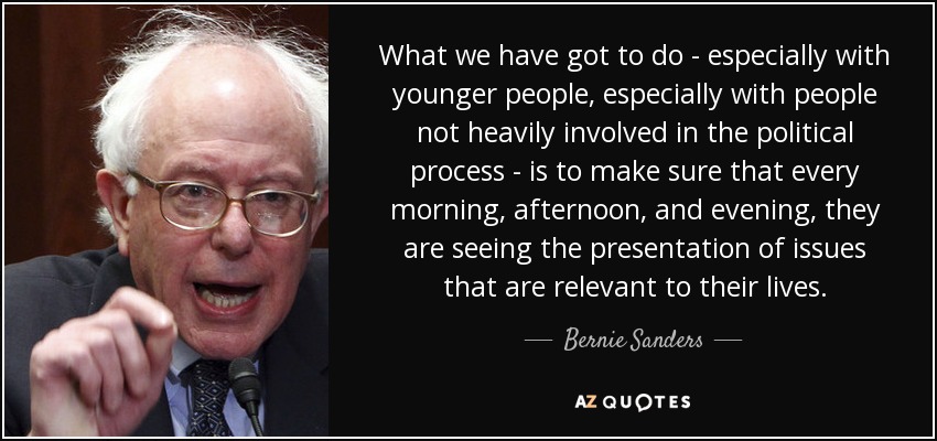 What we have got to do - especially with younger people, especially with people not heavily involved in the political process - is to make sure that every morning, afternoon, and evening, they are seeing the presentation of issues that are relevant to their lives. - Bernie Sanders