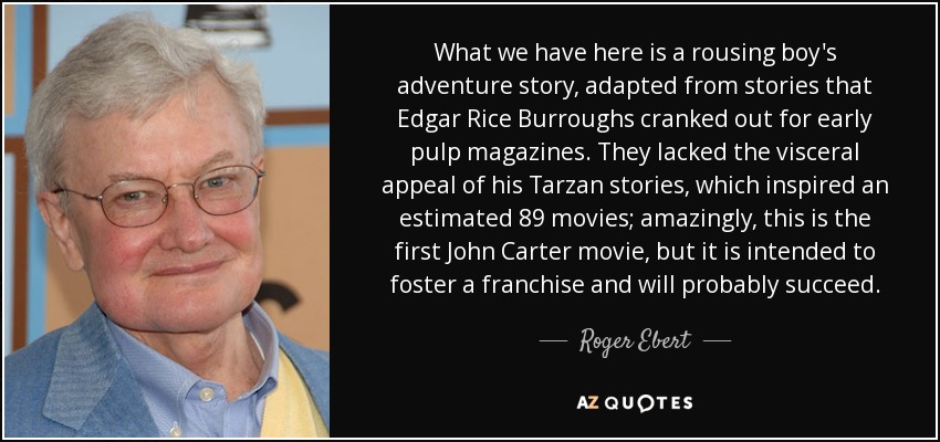 What we have here is a rousing boy's adventure story, adapted from stories that Edgar Rice Burroughs cranked out for early pulp magazines. They lacked the visceral appeal of his Tarzan stories, which inspired an estimated 89 movies; amazingly, this is the first John Carter movie, but it is intended to foster a franchise and will probably succeed. - Roger Ebert