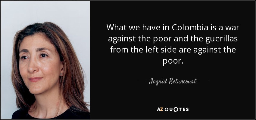 What we have in Colombia is a war against the poor and the guerillas from the left side are against the poor. - Ingrid Betancourt