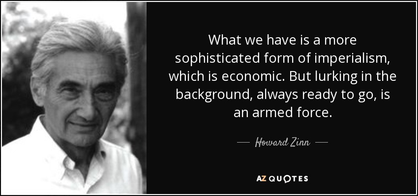 What we have is a more sophisticated form of imperialism, which is economic. But lurking in the background, always ready to go, is an armed force. - Howard Zinn