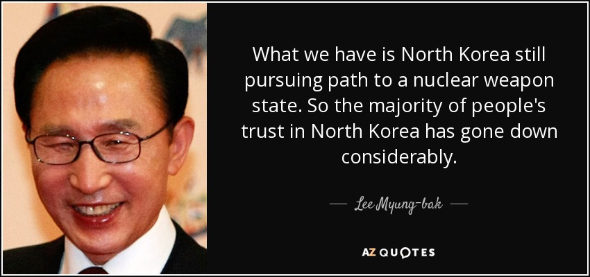 What we have is North Korea still pursuing path to a nuclear weapon state. So the majority of people's trust in North Korea has gone down considerably. - Lee Myung-bak