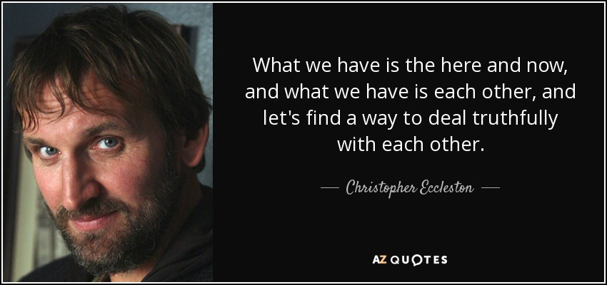 What we have is the here and now, and what we have is each other, and let's find a way to deal truthfully with each other. - Christopher Eccleston
