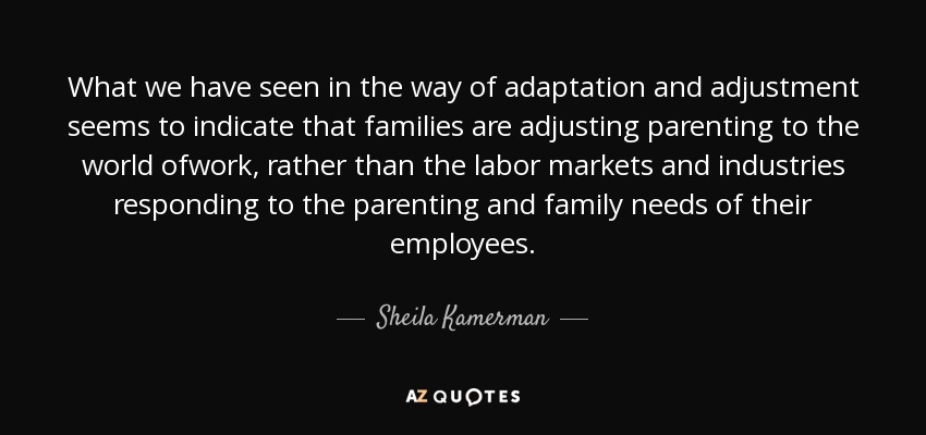 What we have seen in the way of adaptation and adjustment seems to indicate that families are adjusting parenting to the world ofwork, rather than the labor markets and industries responding to the parenting and family needs of their employees. - Sheila Kamerman