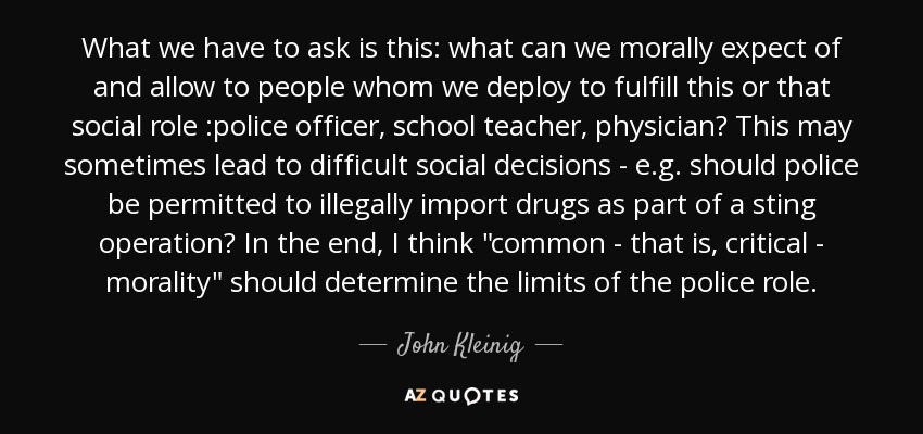 What we have to ask is this: what can we morally expect of and allow to people whom we deploy to fulfill this or that social role :police officer, school teacher, physician? This may sometimes lead to difficult social decisions - e.g. should police be permitted to illegally import drugs as part of a sting operation? In the end, I think 