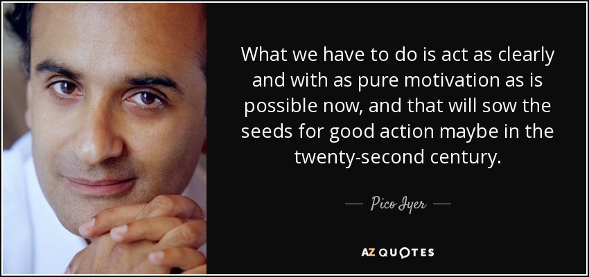 What we have to do is act as clearly and with as pure motivation as is possible now, and that will sow the seeds for good action maybe in the twenty-second century. - Pico Iyer