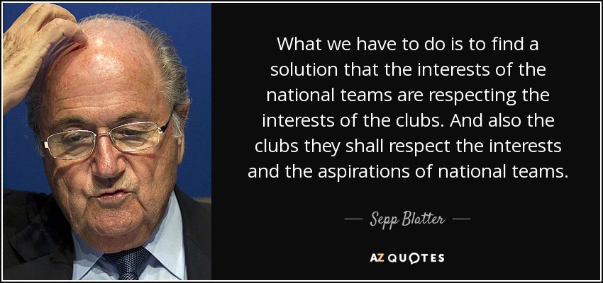 What we have to do is to find a solution that the interests of the national teams are respecting the interests of the clubs. And also the clubs they shall respect the interests and the aspirations of national teams. - Sepp Blatter