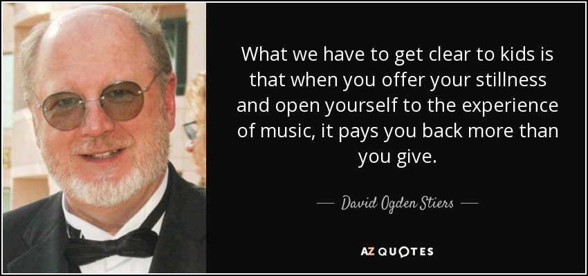 What we have to get clear to kids is that when you offer your stillness and open yourself to the experience of music, it pays you back more than you give. - David Ogden Stiers