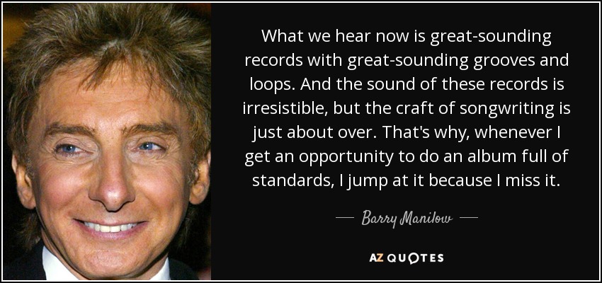 What we hear now is great-sounding records with great-sounding grooves and loops. And the sound of these records is irresistible, but the craft of songwriting is just about over. That's why, whenever I get an opportunity to do an album full of standards, I jump at it because I miss it. - Barry Manilow