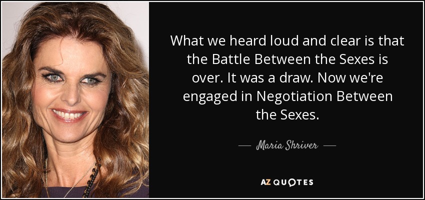 What we heard loud and clear is that the Battle Between the Sexes is over. It was a draw. Now we're engaged in Negotiation Between the Sexes. - Maria Shriver