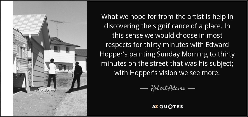 What we hope for from the artist is help in discovering the significance of a place. In this sense we would choose in most respects for thirty minutes with Edward Hopper’s painting Sunday Morning to thirty minutes on the street that was his subject; with Hopper’s vision we see more. - Robert Adams