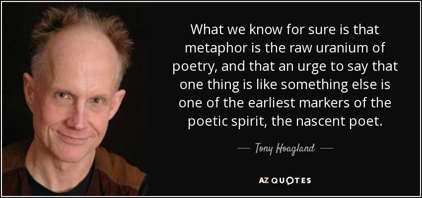 What we know for sure is that metaphor is the raw uranium of poetry, and that an urge to say that one thing is like something else is one of the earliest markers of the poetic spirit, the nascent poet. - Tony Hoagland