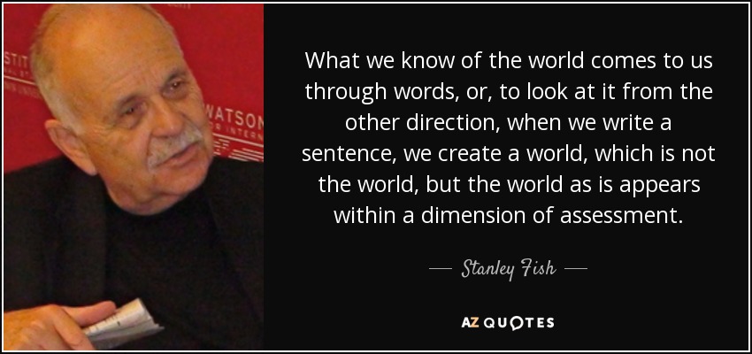 What we know of the world comes to us through words, or, to look at it from the other direction, when we write a sentence, we create a world, which is not the world, but the world as is appears within a dimension of assessment. - Stanley Fish