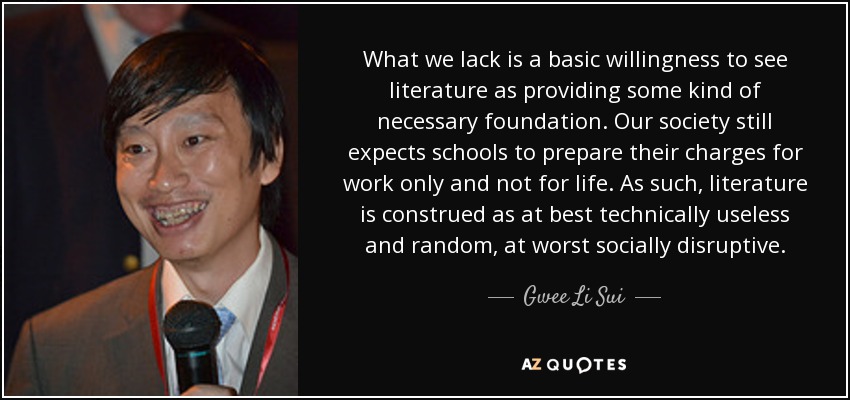 What we lack is a basic willingness to see literature as providing some kind of necessary foundation. Our society still expects schools to prepare their charges for work only and not for life. As such, literature is construed as at best technically useless and random, at worst socially disruptive. - Gwee Li Sui
