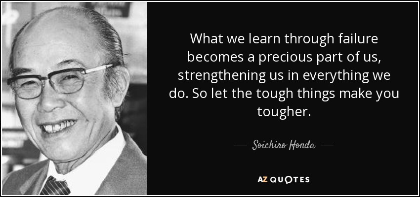 What we learn through failure becomes a precious part of us, strengthening us in everything we do. So let the tough things make you tougher. - Soichiro Honda