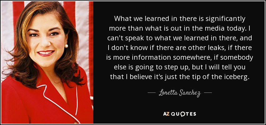 What we learned in there is significantly more than what is out in the media today. I can't speak to what we learned in there, and I don't know if there are other leaks, if there is more information somewhere, if somebody else is going to step up, but I will tell you that I believe it's just the tip of the iceberg. - Loretta Sanchez