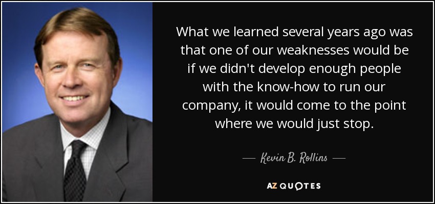 What we learned several years ago was that one of our weaknesses would be if we didn't develop enough people with the know-how to run our company, it would come to the point where we would just stop. - Kevin B. Rollins
