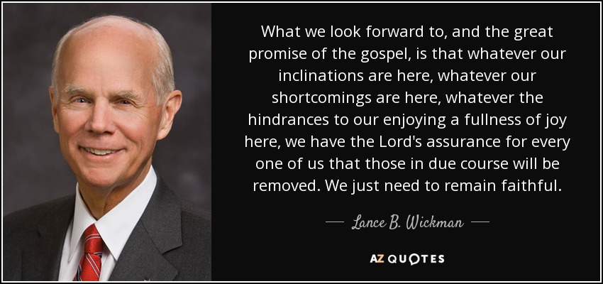 What we look forward to, and the great promise of the gospel, is that whatever our inclinations are here, whatever our shortcomings are here, whatever the hindrances to our enjoying a fullness of joy here, we have the Lord's assurance for every one of us that those in due course will be removed. We just need to remain faithful. - Lance B. Wickman